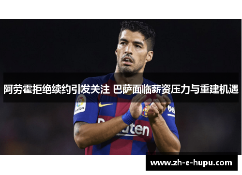 阿劳霍拒绝续约引发关注 巴萨面临薪资压力与重建机遇