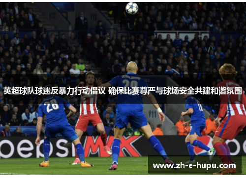 英超球队球迷反暴力行动倡议 确保比赛尊严与球场安全共建和谐氛围