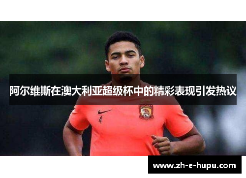 阿尔维斯在澳大利亚超级杯中的精彩表现引发热议