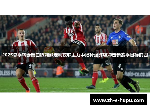 2025夏季转会窗口热刺敲定利兹联主力中场补强阵容冲击新赛季目标前四